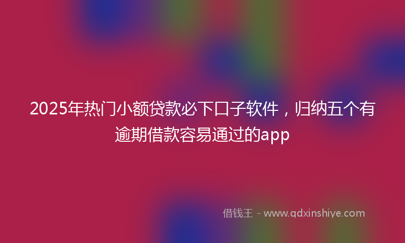 2025年热门小额贷款必下口子软件，归纳五个有逾期借款容易通过的app