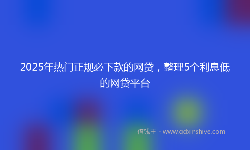 2025年热门正规必下款的网贷,整理5个利息低的网贷平台