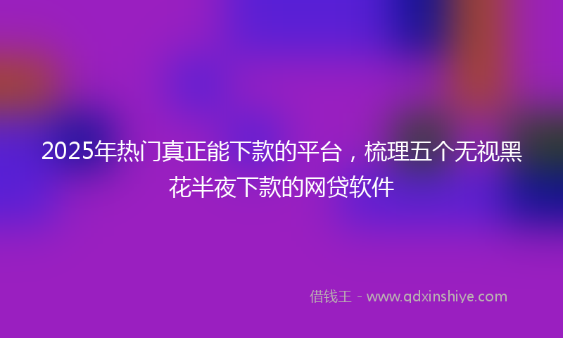 2025年热门真正能下款的平台，梳理五个无视黑花半夜下款的网贷软件