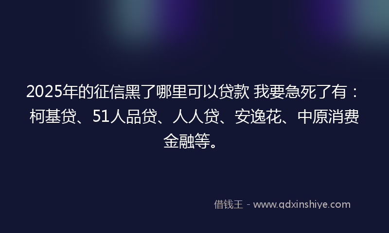 2025年的征信黑了哪里可以贷款 我要急死了有：柯基贷、51人品贷、人人贷、安逸花、中原消费金融等。
