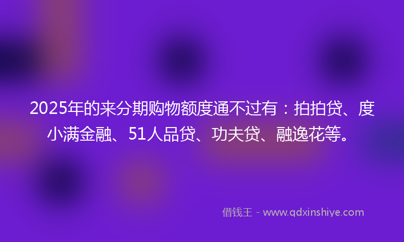 2025年的来分期购物额度通不过有：拍拍贷、度小满金融、51人品贷、功夫贷、融逸花等。