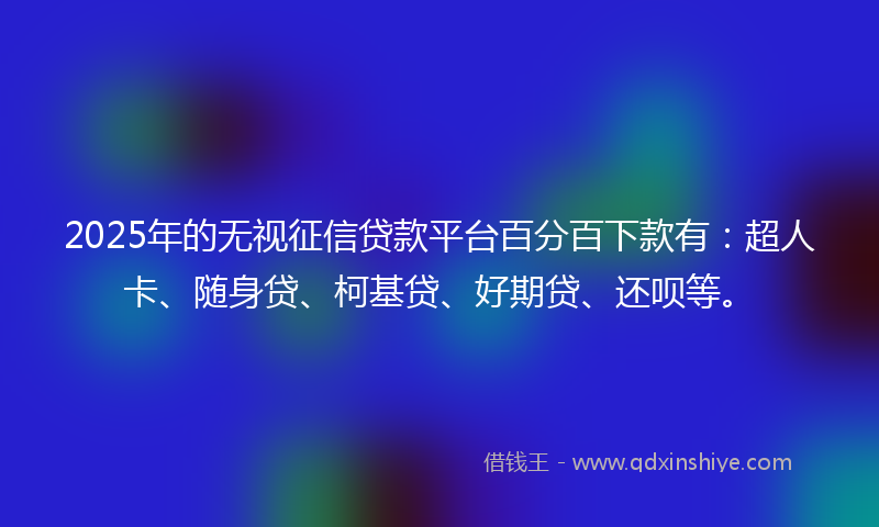 2025年的无视征信贷款平台百分百下款有：超人卡、随身贷、柯基贷、好期贷、还呗等。
