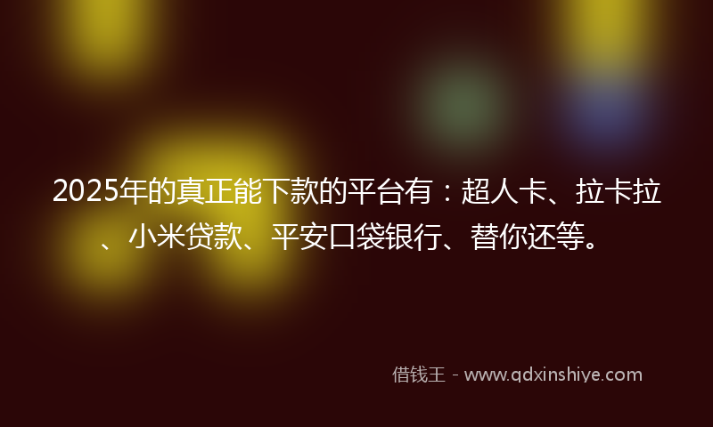 2025年的真正能下款的平台有：超人卡、拉卡拉、小米贷款、平安口袋银行、替你还等。