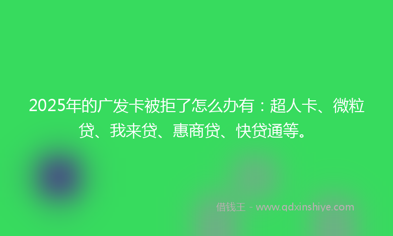 2025年的广发卡被拒了怎么办有：超人卡、微粒贷、我来贷、惠商贷、快贷通等。
