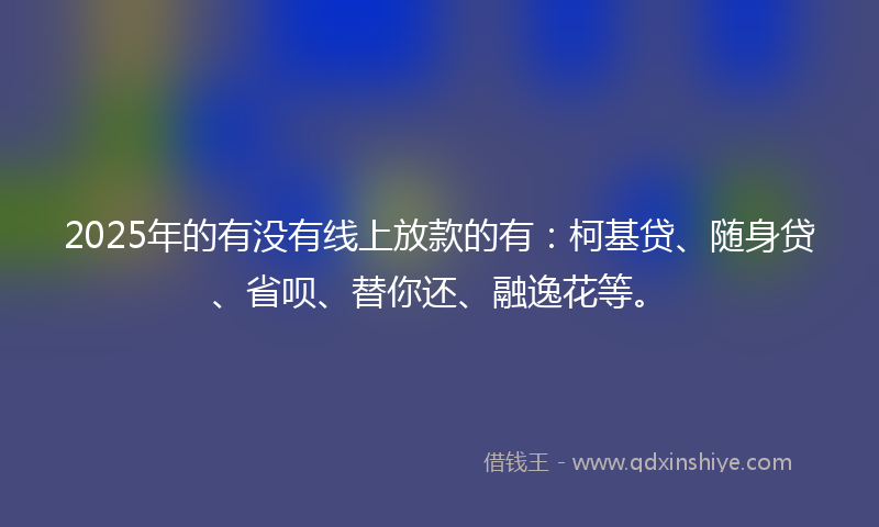 2025年的有没有线上放款的有：柯基贷、随身贷、省呗、替你还、融逸花等。