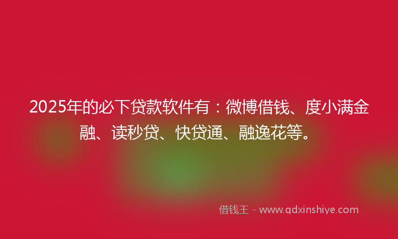 2025年的必下贷款软件有：微博借钱、度小满金融、读秒贷、快贷通、融逸花等。