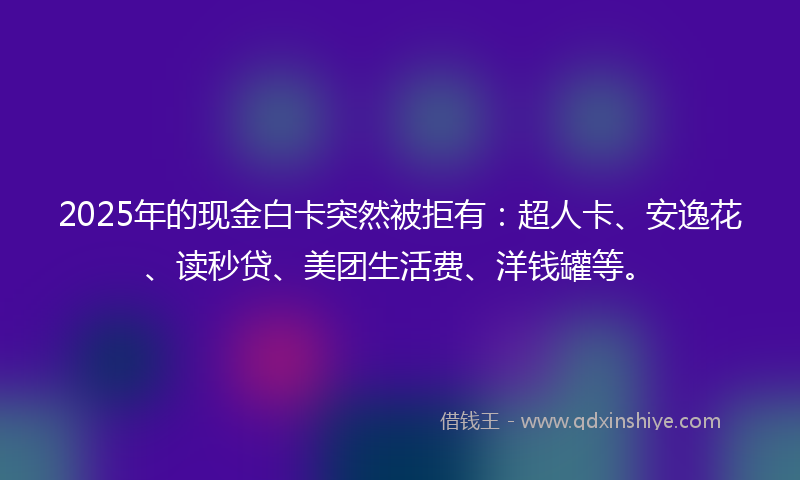 2025年的现金白卡突然被拒有：超人卡、安逸花、读秒贷、美团生活费、洋钱罐等。