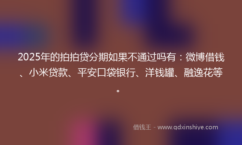 2025年的拍拍贷分期如果不通过吗有：微博借钱、小米贷款、平安口袋银行、洋钱罐、融逸花等。