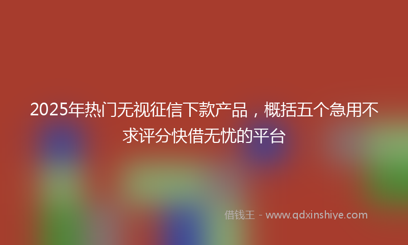 2025年热门无视征信下款产品，概括五个急用不求评分快借无忧的平台