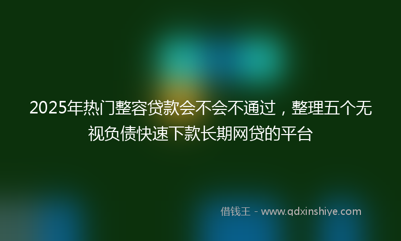 2025年热门整容贷款会不会不通过，整理五个无视负债快速下款长期网贷的平台