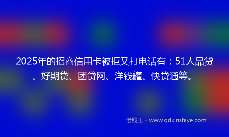 2025年的招商信用卡被拒又打电话有：51人品贷、好期贷、团贷网、洋钱罐、快贷通等。