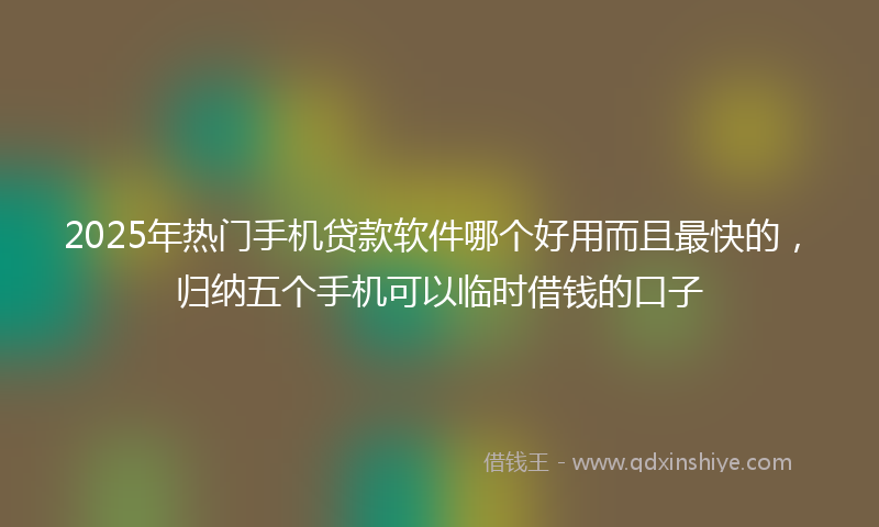 2025年热门手机贷款软件哪个好用而且最快的，归纳五个手机可以临时借钱的口子