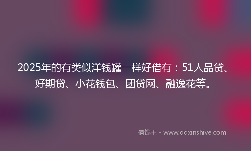 2025年的有类似洋钱罐一样好借有：51人品贷、好期贷、小花钱包、团贷网、融逸花等。
