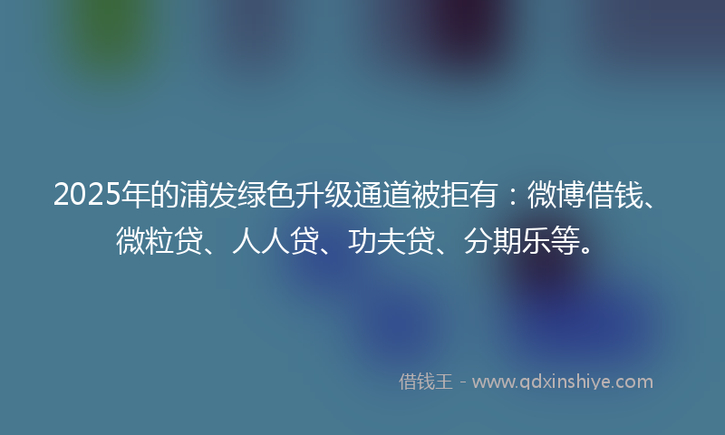 2025年的浦发绿色升级通道被拒有：微博借钱、微粒贷、人人贷、功夫贷、分期乐等。