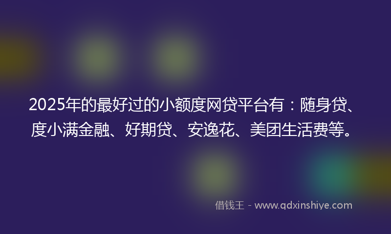 2025年的最好过的小额度网贷平台有：随身贷、度小满金融、好期贷、安逸花、美团生活费等。