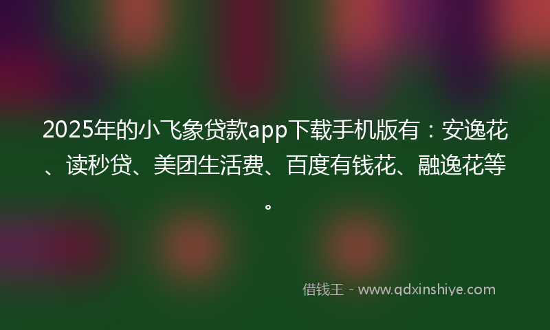 2025年的小飞象贷款app下载手机版有：安逸花、读秒贷、美团生活费、百度有钱花、融逸花等。