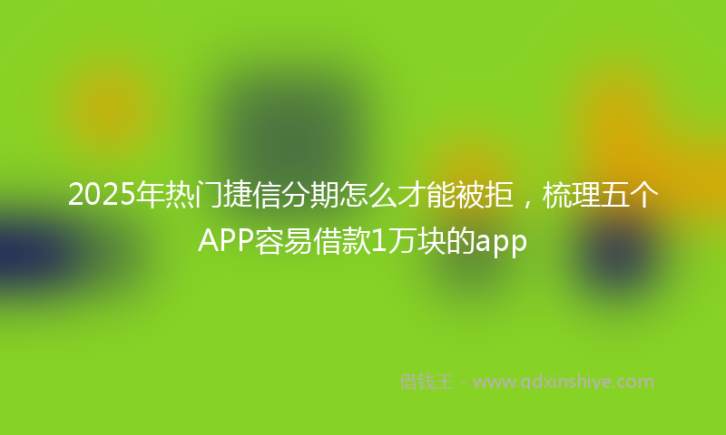 2025年热门捷信分期怎么才能被拒，梳理五个APP容易借款1万块的app