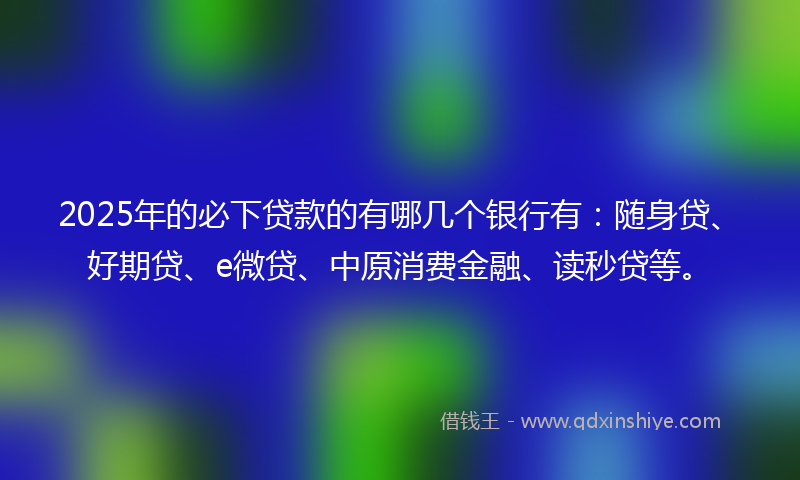 2025年的必下贷款的有哪几个银行有：随身贷、好期贷、e微贷、中原消费金融、读秒贷等。