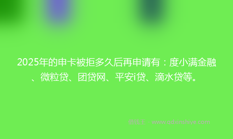 2025年的申卡被拒多久后再申请有：度小满金融、微粒贷、团贷网、平安i贷、滴水贷等。