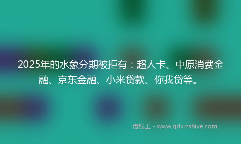 2025年的水象分期被拒有：超人卡、中原消费金融、京东金融、小米贷款、你我贷等。