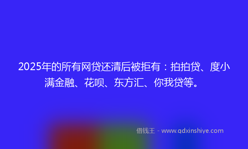2025年的所有网贷还清后被拒有:拍拍贷、度小满金融、花呗、东方汇、你我贷等。