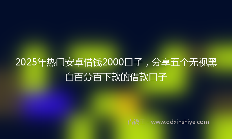 2025年热门安卓借钱2000口子，分享五个无视黑白百分百下款的借款口子
