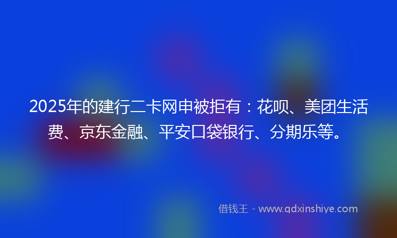 2025年的建行二卡网申被拒有：花呗、美团生活费、京东金融、平安口袋银行、分期乐等。