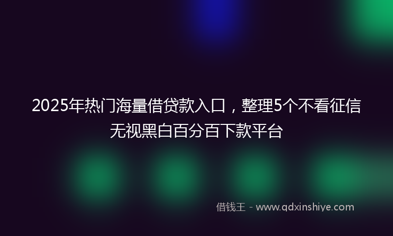 2025年热门海量借贷款入口，整理5个不看征信无视黑白百分百下款平台