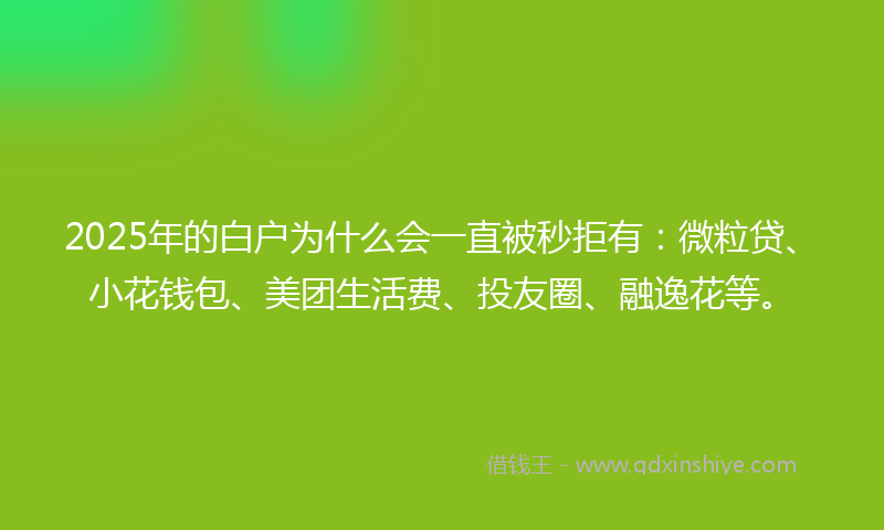 2025年的白户为什么会一直被秒拒有：微粒贷、小花钱包、美团生活费、投友圈、融逸花等。