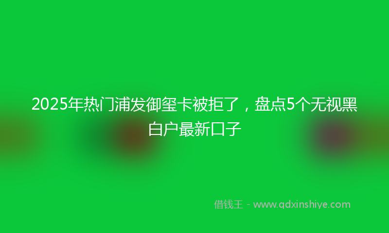 2025年热门浦发御玺卡被拒了，盘点5个无视黑白户最新口子