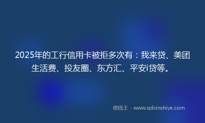 2025年的工行信用卡被拒多次有：我来贷、美团生活费、投友圈、东方汇、平安i贷等。