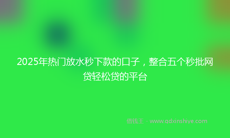 2025年热门放水秒下款的口子，整合五个秒批网贷轻松贷的平台