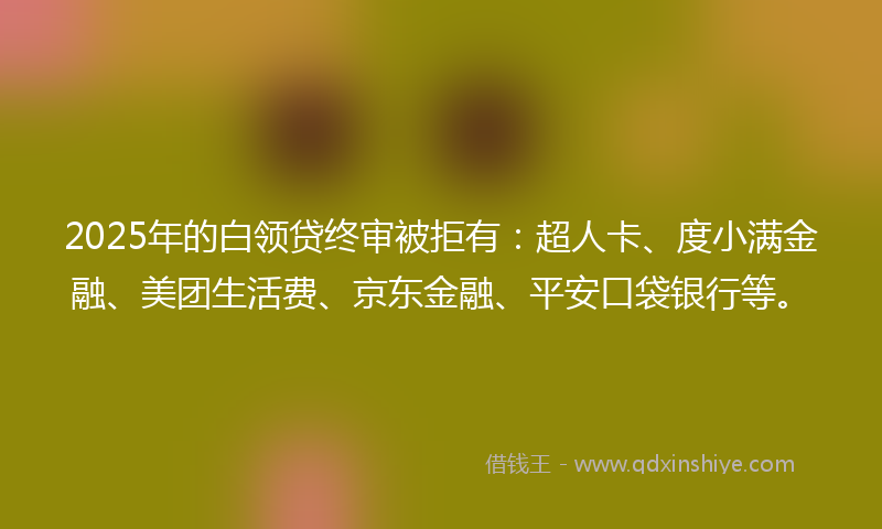 2025年的白领贷终审被拒有：超人卡、度小满金融、美团生活费、京东金融、平安口袋银行等。