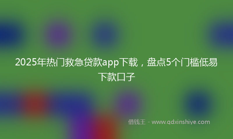 2025年热门救急贷款app下载，盘点5个门槛低易下款口子