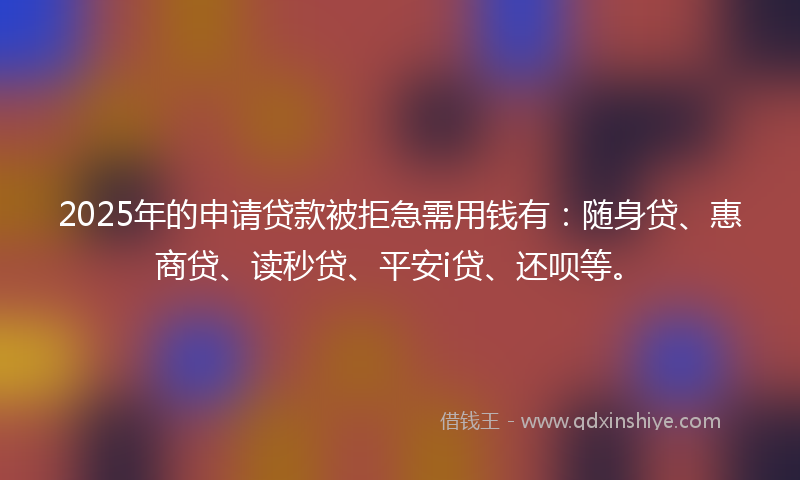 2025年的申请贷款被拒急需用钱有：随身贷、惠商贷、读秒贷、平安i贷、还呗等。