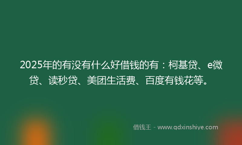 2025年的有没有什么好借钱的有：柯基贷、e微贷、读秒贷、美团生活费、百度有钱花等。