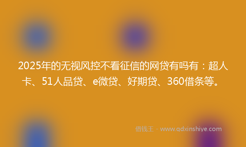 2025年的无视风控不看征信的网贷有吗有：超人卡、51人品贷、e微贷、好期贷、360借条等。
