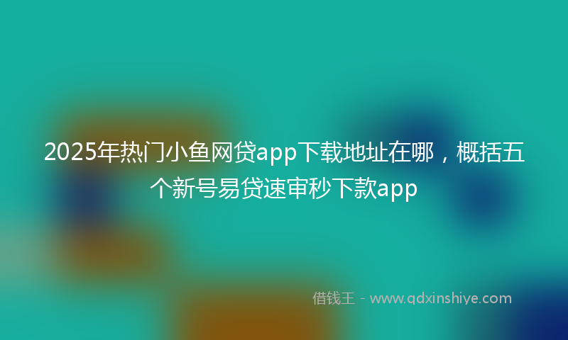 2025年热门小鱼网贷app下载地址在哪，概括五个新号易贷速审秒下款app