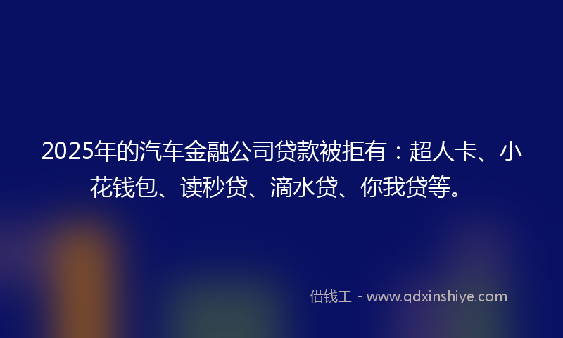 2025年的汽车金融公司贷款被拒有：超人卡、小花钱包、读秒贷、滴水贷、你我贷等。