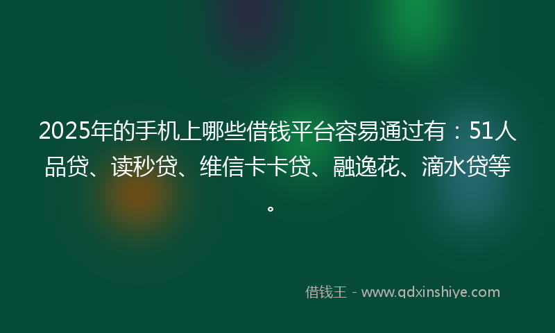 2025年的手机上哪些借钱平台容易通过有：51人品贷、读秒贷、维信卡卡贷、融逸花、滴水贷等。