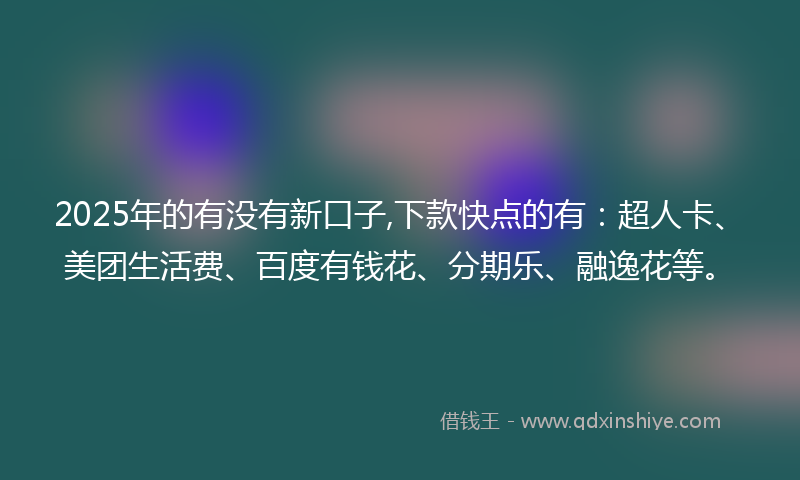 2025年的有没有新口子,下款快点的有：超人卡、美团生活费、百度有钱花、分期乐、融逸花等。