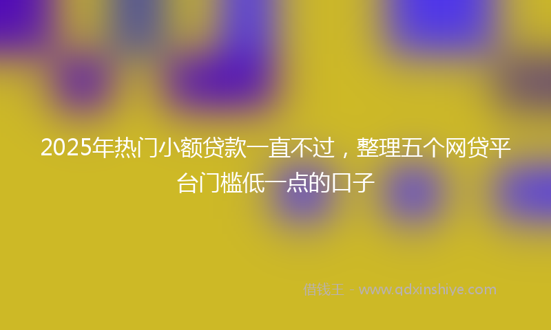 2025年热门小额贷款一直不过，整理五个网贷平台门槛低一点的口子