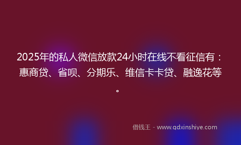 2025年的私人微信放款24小时在线不看征信有：惠商贷、省呗、分期乐、维信卡卡贷、融逸花等。