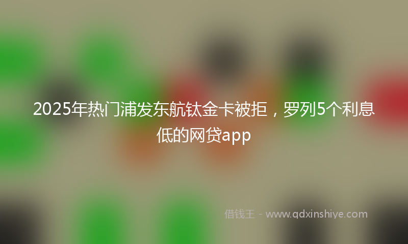 2025年热门浦发东航钛金卡被拒，罗列5个利息低的网贷app