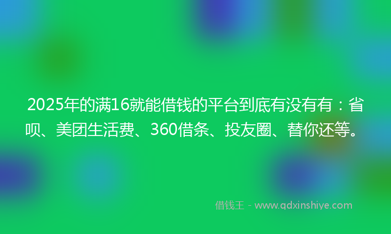2025年的满16就能借钱的平台到底有没有有：省呗、美团生活费、360借条、投友圈、替你还等。