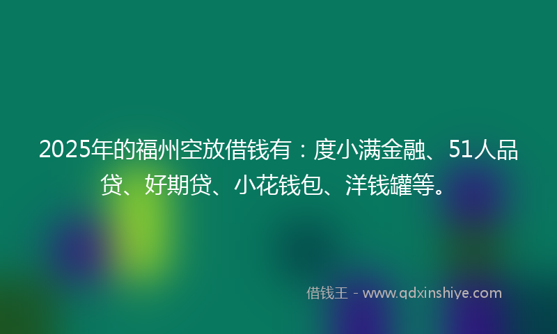 2025年的福州空放借钱有：度小满金融、51人品贷、好期贷、小花钱包、洋钱罐等。