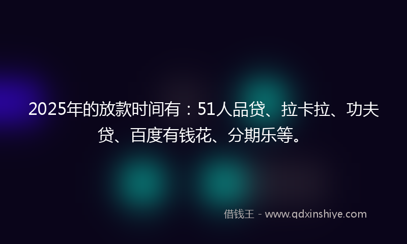 2025年的放款时间有：51人品贷、拉卡拉、功夫贷、百度有钱花、分期乐等。