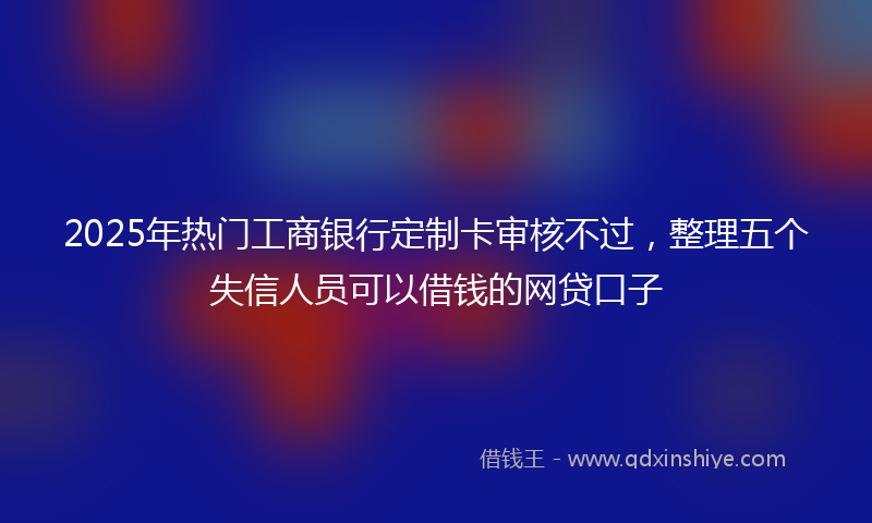2025年热门工商银行定制卡审核不过，整理五个失信人员可以借钱的网贷口子