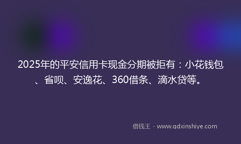 2025年的平安信用卡现金分期被拒有：小花钱包、省呗、安逸花、360借条、滴水贷等。