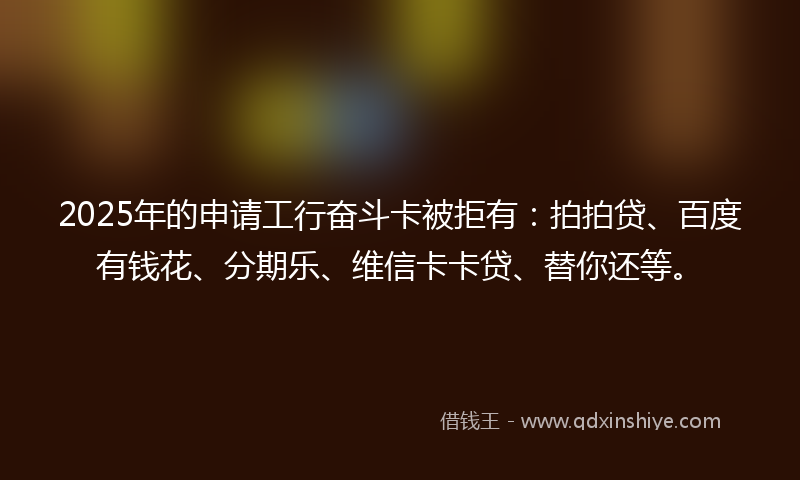 2025年的申请工行奋斗卡被拒有：拍拍贷、百度有钱花、分期乐、维信卡卡贷、替你还等。
